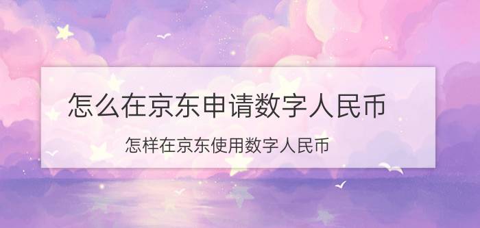 怎么在京东申请数字人民币 怎样在京东使用数字人民币？